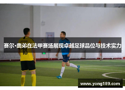 赛尔·奥弟在法甲赛场展现卓越足球品位与技术实力
